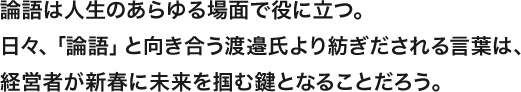 論語は人生のあらゆる場面で役に立つ。日々、「論語」と向き合う渡邉氏より紡ぎだされる言葉は、経営者が新春に未来を掴む鍵となることだろう。